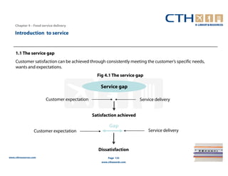 Chapter 4 – Food service delivery

    Introduction to service


    1.1 The service gap
    Customer satisfaction can be achieved through consistently meeting the customer’s specific needs,
    wants and expectations.
                                                Fig 4.1 The service gap

                                                  Service gap

                       Customer expectation                           Service delivery


                                              Satisfaction achieved

                                                       Gap
                  Customer expectation                                    Service delivery



                                                 Dissatisfaction
www.cthresources.com                                  Page 133
                                                  www.cthawards.com
 