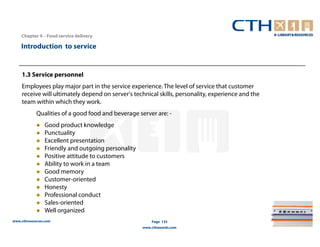Chapter 4 – Food service delivery

    Introduction to service


    1.3 Service personnel
    Employees play major part in the service experience. The level of service that customer
    receive will ultimately depend on server's technical skills, personality, experience and the
    team within which they work.
            Qualities of a good food and beverage server are: -
                Good product knowledge
                Punctuality
                Excellent presentation
                Friendly and outgoing personality
                Positive attitude to customers
                Ability to work in a team
                Good memory
                Customer-oriented
                Honesty
                Professional conduct
                Sales-oriented
                Well organized
www.cthresources.com                                    Page 135
                                                    www.cthawards.com
 