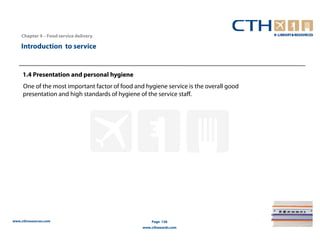 Chapter 4 – Food service delivery

    Introduction to service


     1.4 Presentation and personal hygiene
     One of the most important factor of food and hygiene service is the overall good
     presentation and high standards of hygiene of the service staff.




www.cthresources.com                                 Page 136
                                                 www.cthawards.com
 