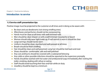 Chapter 4 – Food service delivery

    Introduction to service


     1.5 Service staff: presentation tips
     Positive image must be projected to the customer at all times and in doing so be aware with:
                 Be clean and use deodorants (not strong smelling ones)
                 Aftershaves and perfumes should not be overpowering
                 Hands must be clean at all times with well trimmed nails
                 Men should be clean shaven or with a well trimmed moustache or beard
                 Woman should only wear light make up. If nail varnish is worn it should be clear
                 Large earrings should not be worn
                 Uniform should be clean, starched and well pressed at all times
                 Breath should be fresh smelling
                 Hair should be clean and well groomed. Long hair should be tied back and neat
                 Shoes should be comfortable, safe and well polished
                 Any cuts and burns should be covered with a waterproof dressing
                 Any colds or other possible infections should be reported to the supervisor promptly
                 Hands should be washed with hot water and antibacterial soap immediately after visiting the
                 toilet, smoking, dealing with refuse or eating
                 Staff should avoid touching their face and hair while on duty
                 Jewellery should be kept to a minimum
www.cthresources.com                                    Page 137
                                                    www.cthawards.com
 