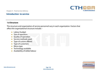 Chapter 4 – Food service delivery

    Introduction to service


     1.6 Structure
     The structure and organization of service personnel vary in each organization. Factors that
     effect the organizational structure include: -
                 Labour budget
                 Size of operation
                 Quality of operation
                 Service methods used
                 Type of cuisine offered
                 Type of customers
                 Menu type
                 Technology available
                 Availability of skilled labour




www.cthresources.com                                  Page 138
                                                  www.cthawards.com
 