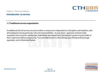 Chapter 4 – Food service delivery

    Introduction to service


    1.7 Traditional service organization


    A traditional, formal service structure within a restaurant is dependent on discipline and tradition, with
    all employees having particular role and responsibilities. Its top-down approach achieves high
    standards and customer satisfaction. Individuals are trained from the bottom-up learning the skills of
    their supervisor before progressing. It is normally found in a fine dining type of food and beverage
    operation, and is illustrated below.




www.cthresources.com                                  Page 139
                                                  www.cthawards.com
 