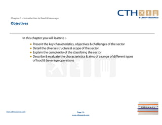 Chapter 1 – Introduction to food & beverage

    Objectives


                In this chapter you will learn to :-
                       ● Present the key characteristics, objectives & challenges of the sector
                       ● Detail the diverse structure & scope of the sector
                       ● Explain the complexity of the classifying the sector
                       ● Describe & evaluate the characteristics & aims of a range of different types
                         of food & beverage operations




www.cthresources.com                                        Page 14
                                                       www.cthawards.com
 