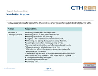 Chapter 4 – Food service delivery

    Introduction to service


    The key responsibilities for each of the different types of service staff are detailed in the following table.

      Position                  Responsibilities

      Restaurant or             • Checking mise en place and preparation.
      Catering Supervisor       • Checking lay out of service area or restaurant.
                                • Checking reservations and bookings.
                                • Assigning table sections to service staff before shift.
                                •Welcoming and looking after customer during their visit.
                                • Assisting the team where necessary during service.
                                • Communicating with kitchen and other support departments.
                                • Checking customer satisfaction during service.
                                • Maintaining a safe, comfortable and pleasant atmosphere for
                                  customers and employees.
                                •Dealing with any problems or emergencies promptly and efficiently.
                                • Performing any duty paperwork such as POS reports, log book.
                                •Guiding and motivating employees.
                                •Maintaining service standards.
                                •Maximizing sales.

www.cthresources.com                                        Page 143
                                                        www.cthawards.com
 
