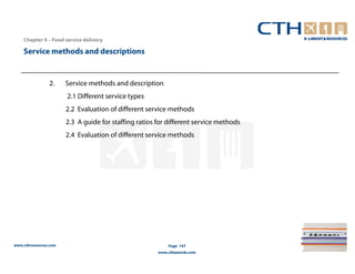 Chapter 4 – Food service delivery

    Service methods and descriptions


                2.     Service methods and description
                       2.1 Different service types
                       2.2 Evaluation of different service methods
                       2.3 A guide for staffing ratios for different service methods
                       2.4 Evaluation of different service methods




www.cthresources.com                                       Page 147
                                                       www.cthawards.com
 