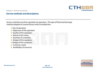 Chapter 4 – Food service delivery

    Service methods and descriptions


    Service methods vary from operation to operation. The type of food and beverage
    method adopted on several factors which included the:-
            ● Size of operation
            ● Objectives of the operation
            ● Quality of the operation
            ● Nature of the menu
            ● Quantity of customers
            ● Budget of the operation
            ● Budget of the customers
            ● Customer needs
            ● Availability of resources




www.cthresources.com                               Page 148
                                               www.cthawards.com
 