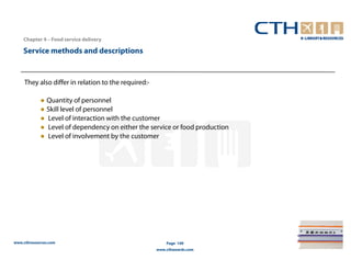 Chapter 4 – Food service delivery

    Service methods and descriptions


     They also differ in relation to the required:-

            ● Quantity of personnel
            ● Skill level of personnel
            ● Level of interaction with the customer
            ● Level of dependency on either the service or food production
            ● Level of involvement by the customer




www.cthresources.com                                      Page 149
                                                      www.cthawards.com
 