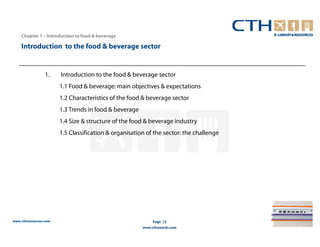 Chapter 1 – Introduction to food & beverage

    Introduction to the food & beverage sector


                 1.    Introduction to the food & beverage sector
                       1.1 Food & beverage: main objectives & expectations
                       1.2 Characteristics of the food & beverage sector
                       1.3 Trends in food & beverage
                       1.4 Size & structure of the food & beverage industry
                       1.5 Classification & organisation of the sector: the challenge




www.cthresources.com                                        Page 15
                                                       www.cthawards.com
 