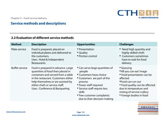 Chapter 4 – Food service delivery

    Service methods and descriptions


     2.2 Evaluation of different service methods
     Method            Description                              Opportunities                     Challenges
     Plate service     Food is prepared, placed on              • Presentation                    •   Need high quantity and
                       individual plates and delivered to       • Quality                             highly skilled chefs
                       the customers.                           • Portion control                 •   Customers sometimes
                       Uses : Hotel & Independent                                                     have to wait for food
                       Restaurants                                                                    delivery
     Buffet service    Food is prepared in advance. Large       • Can serve large quantities of   • Queuing
                       quantities of food then placed in           people                         •‘All you can eat’ image
                       containers and served from a table       • Customers have choice           • Food presentation can be
                       in the restaurant. Customers either      • Customers are part of the       affected
                       help themselves or are assisted by         process                         •Food can run out
                       either chefs or service staff.           • Fewer staff required            • Food quality can be affected
                       Uses : Conference & Banqueting           • Service staff require less      due to temperature and
                                                                  skills                          mixing of service cutlery
                                                                • Few customer complaints         • Foreign bodies in food
                                                                  due to their decision-making



www.cthresources.com                                            Page 151
                                                            www.cthawards.com
 