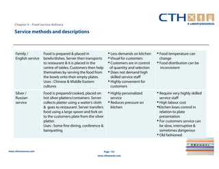 Chapter 4 – Food service delivery

    Service methods and descriptions



     Family /          Food is prepared & placed in                 • Less demands on kitchen    • Food temperature can
     English service   bowls/dishes. Server then transports         • Visual for customers         change
                       to restaurant & it is placed in the          • Customers are in control   • Food distribution can be
                       centre of tables. Customers then help         of quantity and selection     inconsistent
                       themselves by serving the food from          • Does not demand high
                       the bowls onto their empty plates.             skilled service staff
                       Uses : Chinese & Middle Eastern              • Highly convenient for
                       cultures                                       customers
     Silver /          Food is prepared/cooked, placed on           • Highly personalized        • Require very highly skilled
     Russian           hot silver platters/containers. Server         service                      service staff
     service           collects platter using a waiter’s cloth      • Reduces pressure on        • High labour cost
                       & goes to restaurant. Server transfers         kitchen                    •Kitchen loses control in
                       food using a large spoon and fork on                                        relation to plate
                       to the customers plate from the silver                                      presentation
                       platter.                                                                  • For customers service can
                       Uses : Some fine dining, conference &                                       be slow, interruptive &
                       banqueting.                                                                 sometimes dangerous
                                                                                                 • Old fashioned


www.cthresources.com                                             Page 152
                                                          www.cthawards.com
 