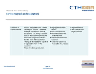 Chapter 4 – Food service delivery

    Service methods and descriptions




            Gueridon or        Food is prepped but not cooked.         • Highly personalized        • High labour cost
            flambe service     Server puts food on a portable            service                    • Not suitable with
                               trolley & transfer into front of        • Visual and aromatic         large numbers.
                               house area. The trolley is placed       • Waiter becomes the
                               next to the customer’s table and           chef and artist
                               the waiter prepares/cooks the           • Entertainment for the
                               food in front of the customer.            customer
                               Then puts the food onto a plate &       • Customer feels more
                               it is placed in front of the               involved in the process
                               customer.
                               Uses : Fine dining restaurant




www.cthresources.com                                        Page 153
                                                        www.cthawards.com
 
