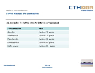 Chapter 4 – Food service delivery

    Service methods and descriptions



     2.3 A guideline for staffing ratios for different service method

      Service method                        Ratio
      Guerdion                              1 waiter : 10 guests
      Silver service                        1 waiter : 20 guests
      Plated service                        1 waiter : 30 guests
      Family service                        1 waiter : 40 guests
      Buffet service                        1 waiter : 50+ guests




www.cthresources.com                                Page 154
                                                www.cthawards.com
 