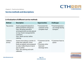 Chapter 4 – Food service delivery

    Service methods and descriptions



    2.4 Evaluation of different service methods
     Method            Description                         Opportunities        Challenges

     Tray service      Food is prepared & placed on        • Convenient for     • Food temperature
                       plates/containers and put on          customer as has     can change during
                       trays. All eating utensils &          complete meal       transport
                       accompaniments are also placed
                       on tray. Food is transported for
                       customers.
                       Uses : Room service/ airline
                       catering
     Cafeteria         Guests move along a counter &       • Customers do the   • Customers have to
     service           make their selection. Some            work                queue
                       foods are plated, some prepared     • Promotes other
                       to order. Collect food on tray &      food and
                       pay at cashier.                       beverage items
                       Uses : Sea catering and work
                       cafeterias



www.cthresources.com                                          Page 155
                                                          www.cthawards.com
 