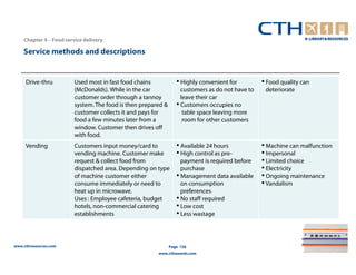 Chapter 4 – Food service delivery

    Service methods and descriptions


     Drive-thru          Used most in fast food chains            • Highly convenient for         • Food quality can
                         (McDonalds). While in the car              customers as do not have to    deteriorate
                         customer order through a tannoy            leave their car
                         system. The food is then prepared &      • Customers occupies no
                         customer collects it and pays for           table space leaving more
                         food a few minutes later from a             room for other customers
                         window. Customer then drives off
                         with food.
     Vending             Customers input money/card to            • Available 24 hours            • Machine can malfunction
                         vending machine. Customer make           • High control as pre-          • Impersonal
                         request & collect food from                payment is required before    • Limited choice
                         dispatched area. Depending on type         purchase                      • Electricity
                         of machine customer either               • Management data available     • Ongoing maintenance
                         consume immediately or need to             on consumption                • Vandalism
                         heat up in microwave.                      preferences
                         Uses : Employee cafeteria, budget        • No staff required
                         hotels, non-commercial catering          • Low cost
                         establishments                           • Less wastage


www.cthresources.com                                           Page 156
                                                        www.cthawards.com
 