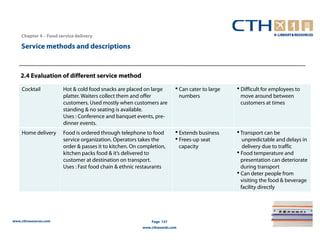 Chapter 4 – Food service delivery

    Service methods and descriptions



    2.4 Evaluation of different service method

    Cocktail           Hot & cold food snacks are placed on large        • Can cater to large   • Difficult for employees to
                       platter. Waiters collect them and offer               numbers             move around between
                       customers. Used mostly when customers are                                 customers at times
                       standing & no seating is available.
                       Uses : Conference and banquet events, pre-
                       dinner events.
    Home delivery      Food is ordered through telephone to food         • Extends business     • Transport can be
                       service organization. Operators takes the         • Frees-up seat           unpredictable and delays in
                       order & passes it to kitchen. On completion,          capacity              delivery due to traffic
                       kitchen packs food & it’s delivered to                                   • Food temperature and
                       customer at destination on transport.                                      presentation can deteriorate
                       Uses : Fast food chain & ethnic restaurants                                during transport
                                                                                                • Can deter people from
                                                                                                  visiting the food & beverage
                                                                                                  facility directly




www.cthresources.com                                         Page 157
                                                         www.cthawards.com
 
