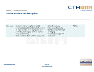 Chapter 4 – Food service delivery

    Service methods and descriptions




    Take away          Customer visit or telephones food &            • Extends business          • Litter
                       beverages operation and selects food over      • Frees up seat capacity
                       an order counter. Food is prepared and         • Brand extension through
                       packed, customer pays for food in a take-        packaging
                       away container/bag.                            • Sometimes cheaper for
                       Uses : Fast food chain & ethnic restaurants.     customers




www.cthresources.com                                              Page 158
                                                              www.cthawards.com
 