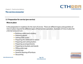 Chapter 4 – Food service delivery

    The service encounter


    3.1 Preparation for service (pre-service)
      Mise en place

      Is the preparation in readiness for the start of service. There are different types and quantities of
      mise en place required for different types of food service operation. Examples of mise en place for
      a formal restaurant are:-
                 ● Polishing cutlery and crockery
                 ● Polishing glasses
                 ● Setting table covers
                 ● Preparing the sideboard or station
                 ● Preparing and cutting butters
                 ● Preparing accompaniments
                 ● Preparing ice buckets and stands
                 ● Filling water jugs
                 ● Lining trays
                 ● General cleaning of furniture
                 ● Vacuuming
www.cthresources.com                                   Page 160
                                                   www.cthawards.com
 