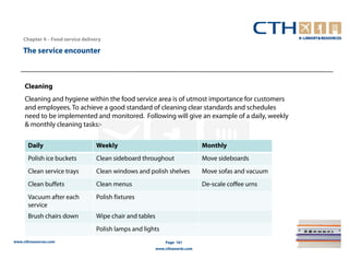 Chapter 4 – Food service delivery

    The service encounter



     Cleaning
     Cleaning and hygiene within the food service area is of utmost importance for customers
     and employees. To achieve a good standard of cleaning clear standards and schedules
     need to be implemented and monitored. Following will give an example of a daily, weekly
     & monthly cleaning tasks:-

      Daily                        Weekly                                      Monthly
      Polish ice buckets           Clean sideboard throughout                  Move sideboards
      Clean service trays          Clean windows and polish shelves            Move sofas and vacuum
      Clean buffets                Clean menus                                 De-scale coffee urns
      Vacuum after each            Polish fixtures
      service
      Brush chairs down            Wipe chair and tables
                                   Polish lamps and lights
www.cthresources.com                                           Page 161
                                                           www.cthawards.com
 