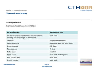 Chapter 4 – Food service delivery

    The service encounter



    Accompaniments
    Examples of accompaniments follow:-


      Accomplishment                                                      Dish or menu item

      Oil and vinegar, vinaigrette, thousand island, Italian              Fresh salad
      dressing, balsamic vinegar or mayonnaise
      Croutons                                                            Soups and some salads
      Parmesan cheese                                                     Minestrone soup and pasta dishes
      Lemon wedges                                                        Fish dishes
      Tabasco sauce                                                       Oysters
      Tartar sauce                                                        Fried fish
      Apple sauce                                                         Roast pork, duck or goose
      Mint sauce or jelly                                                 Roast lamb
      English mustard                                                     Roast beef

www.cthresources.com                                           Page 164
                                                           www.cthawards.com
 