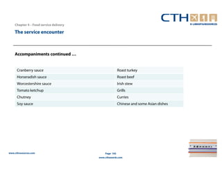 Chapter 4 – Food service delivery

    The service encounter



    Accompaniments continued …


      Cranberry sauce                                  Roast turkey
      Horseradish sauce                                Roast beef
      Worcestershire sauce                             Irish stew
      Tomato ketchup                                   Grills
      Chutney                                          Curries
      Soy sauce                                        Chinese and some Asian dishes




www.cthresources.com                        Page 165
                                        www.cthawards.com
 