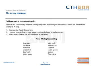Chapter 4 – Food service delivery

    The service encounter


     Table set-ups or covers continued…
     With an d la crate setting different cutlery are placed depending on what the customer has ordered. For
     example, A soup
     1. Remove the fish knife and fork.
     2. place a steak knife and soup spoon on the right-hand side of the cover.
     3. Place a joint fork on the left-hand side of the cover,

                                             Table d’hote place setting

                               Side plate                        Joint knife
                               Fish knife                        Soup spoon
                               Joint fork                        Fish fork
                               Sweet fork                        Sweet spoon
                               Side knife                        Napkin
                               Water glass                       Wine glass



www.cthresources.com                                  Page 167
                                                  www.cthawards.com
 