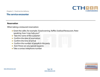 Chapter 4 – Food service delivery

    The service encounter


     Reservation
     When taking a restaurant reservation:
             ● Greet the caller, for example, ‘Good evening, Raffles Seafood Restaurant, Peter
               speaking, how I may help you?’
             ● Take the name of the customer
             ● Confirm the date of reservation
             ● Confirm the time of arrival
             ● Confirm the number of people in the party
             ● Ask if there are any special requests
             ● Take a contact telephone number




www.cthresources.com                                    Page 168
                                                    www.cthawards.com
 