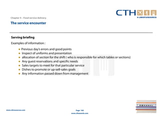 Chapter 4 – Food service delivery

    The service encounter


     Serving briefing
     Examples of information :
            ● Previous day’s errors and good points
            ● Inspect of uniforms and presentation
            ● allocation of section for the shift ( who is responsible for which tables or sections)
            ● Any guest reservations and specific needs
            ● Sales targets to meet for that particular service
            ● Dishes to promote or up-sell-sales goals
            ● Any information passed down from management




www.cthresources.com                                     Page 169
                                                     www.cthawards.com
 