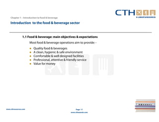 Chapter 1 – Introduction to food & beverage

    Introduction to the food & beverage sector


                 1.1 Food & beverage: main objectives & expectations
                       Most food & beverage operations aim to provide: -
                         Quality food & beverages
                         A clean, hygienic & safe environment
                         Comfortable & well designed facilities
                         Professional, attentive & friendly service
                         Value for money




www.cthresources.com                                       Page 17
                                                      www.cthawards.com
 