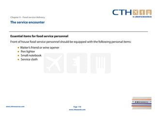 Chapter 4 – Food service delivery

    The service encounter


    Essential items for food service personnel
    Front of house food service personnel should be equipped with the following personal items:
            ● Waiter’s friend or wine opener
            ● Pen lighter
            ● Small notebook
            ● Service cloth




www.cthresources.com                                 Page 170
                                                 www.cthawards.com
 
