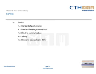 Chapter 4 – Food service delivery

    Service


                4.     Service
                       4.1 Standard of performance
                       4.2 Food and beverage service basics
                       4.3 Effective communication
                       4.4 Selling
                       4.5 Electronic points of sales (POS)




www.cthresources.com                                      Page 171
                                                      www.cthawards.com
 