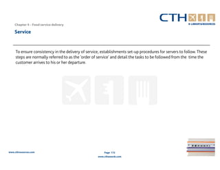 Chapter 4 – Food service delivery

    Service


     To ensure consistency in the delivery of service, establishments set-up procedures for servers to follow. These
     steps are normally referred to as the 'order of service' and detail the tasks to be followed from the time the
     customer arrives to his or her departure.




www.cthresources.com                                    Page 172
                                                    www.cthawards.com
 