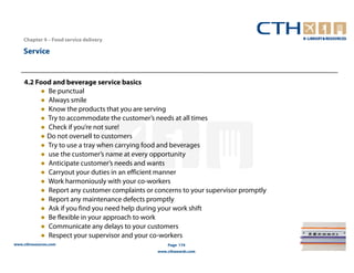 Chapter 4 – Food service delivery

    Service


    4.2 Food and beverage service basics
         ● Be punctual
         ● Always smile
         ● Know the products that you are serving
         ● Try to accommodate the customer’s needs at all times
         ● Check if you’re not sure!
         ● Do not oversell to customers
         ● Try to use a tray when carrying food and beverages
         ● use the customer’s name at every opportunity
         ● Anticipate customer’s needs and wants
         ● Carryout your duties in an efficient manner
         ● Work harmoniously with your co-workers
         ● Report any customer complaints or concerns to your supervisor promptly
         ● Report any maintenance defects promptly
         ● Ask if you find you need help during your work shift
         ● Be flexible in your approach to work
         ● Communicate any delays to your customers
         ● Respect your supervisor and your co-workers
www.cthresources.com                              Page 174
                                              www.cthawards.com
 