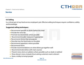 Chapter 4 – Food service delivery

    Service


     4.4 Selling
     Is a critical part of any food service employee’s job. Effective selling techniques require confidence, ability
     and knowledge.
     Suggested selling techniques :
             ● Recommend aperitifs or drinks before the meal
             ● Provide the wine list
             ● Promote branded drinks where possible
             ● Recommend double measures if appropriate
             ● Recommend dishes that are popular
             ● Describe hoe the food looks on the plate
             ● Recommend appetizers where possible
             ● Recommend items
             ● Provide recommendations on what dishes go together well
             ● Recommend side dishes with main courses
             ● Present menu items on platters where possible such as steak or seafood
             ● Show dessert menu instead of just asking customers want a dessert
             ● Have a trolley to tempt people
www.cthresources.com                                    Page 176
                                                    www.cthawards.com
 
