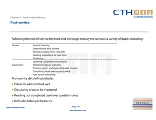 Chapter 4 – Food service delivery

    Post-service



      Following the end of service the food and beverage employees carryout a variety of duties including:
      Servers            General cleaning
                         Organizing of dirty laundry
                         Restocking stations for next shift
                         Creating requisitions for new stock
                         Cashiering
                         Updating customer history records
      Supervisors        Distributing tips or gratuities
                         Printing reports and reconciling sales receipts
                         Completing hand over log in log book
                         Post-service debriefing
      Post-service debriefing includes:
      ● Praise for what worked well
      ● Discussing areas to be improved
      ● Reading out completed customer questionnaires
      ●Shift sales totals performance
www.cthresources.com                                              Page 179

                                                               www.cthawards.com
 