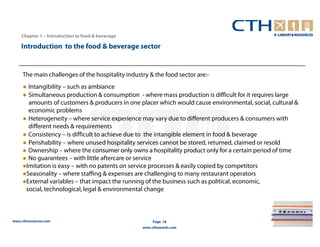 Chapter 1 – Introduction to food & beverage

    Introduction to the food & beverage sector


     The main challenges of the hospitality industry & the food sector are:-
     ● Intangibility – such as ambiance
     ● Simultaneous production & consumption - where mass production is difficult for it requires large
       amounts of customers & producers in one placer which would cause environmental, social, cultural &
       economic problems
     ● Heterogeneity – where service experience may vary due to different producers & consumers with
       different needs & requirements
     ● Consistency – is difficult to achieve due to the intangible element in food & beverage
     ● Perishability – where unused hospitality services cannot be stored, returned, claimed or resold
       Ownership – where the consumer only owns a hospitality product only for a certain period of time
       No guarantees – with little aftercare or service
      Imitation is easy – with no patents on service processes & easily copied by competitors
      Seasonality – where staffing & expenses are challenging to many restaurant operators
      External variables – that impact the running of the business such as political, economic,
      social, technological, legal & environmental change



www.cthresources.com                                   Page 18
                                                  www.cthawards.com
 