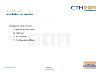 Chapter 5 – Beverages

    Introduction and overview




       1. Introduction and overview
               1.1Types of bar operations
               1.2 Hotel bars
               1.3 Bar personnel
               1.4 The importance of sales




www.cthresources.com                             Page 183
                                             www.cthawards.com
 