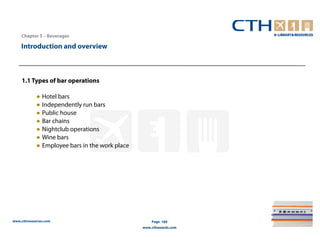 Chapter 5 – Beverages

    Introduction and overview



    1.1 Types of bar operations

            ● Hotel bars
            ● Independently run bars
            ● Public house
            ● Bar chains
            ● Nightclub operations
            ● Wine bars
            ● Employee bars in the work place




www.cthresources.com                                Page 184
                                                www.cthawards.com
 