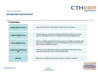 Chapter 5 – Beverages

    Introduction and overview


      1.2 Hotel bars

           Independent bar theme   • A bar concept within a hotel. Open residents and non-residents



                                   • The bar supports a restaurant or dining facility where customers can have
            Support/Adjacent bar     aperitifs and appetisers prior to using the restaurant and digestifs after


                                   • This bar would be situated ‘back of house’ and is not visible to customers. The
            Service/Dispense bar     bar acts as a central dispense and serve beverages to service personnel who
                                     place order from different outlets.


          Conference and Banquet   • This bar is located within the conference and banquet area and is in most
                   bar               cases only in operation when event are taking place.



                       Mini bar    • Mini bars are small self-service bars located in customer’s bedroom.




www.cthresources.com                                 Page 185
                                                 www.cthawards.com
 