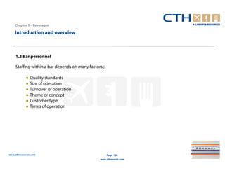 Chapter 5 – Beverages

    Introduction and overview



     1.3 Bar personnel

     Staffing within a bar depends on many factors ;

            ● Quality standards
            ● Size of operation
            ● Turnover of operation
            ● Theme or concept
            ● Customer type
            ● Times of operation




www.cthresources.com                                   Page 186
                                                 www.cthawards.com
 
