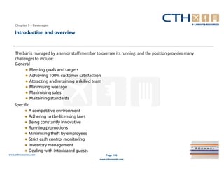 Chapter 5 – Beverages

    Introduction and overview



    The bar is managed by a senior staff member to oversee its running, and the position provides many
    challenges to include:
    General
          ● Meeting goals and targets
          ● Achieving 100% customer satisfaction
          ● Attracting and retaining a skilled team
          ● Minimising wastage
          ● Maximising sales
          ● Maitaining standards
    Specific
          ● A competitive environment
          ● Adhering to the licensing laws
          ● Being constantly innovative
          ● Running promotions
          ● Minimising theft by employees
          ● Strict cash control monitoring
          ● Inventory management
          ● Dealing with intoxicated guests
www.cthresources.com                                  Page 188
                                                  www.cthawards.com
 