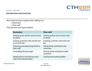 Chapter 5 – Beverages

    Introduction and overview


     Most hotels and bars organise their staffing into;
           ● Bartenders
           ● Floor staff
     Their job roles and responsibilities:

                 Bartenders                                  Floor staff
                 Setting-up bar area for service (mise       Setting-up floor area service (mise
                 en place)                                   en place)
                 Serving customers who visit the bar         Greeting customers who enter the
                 or sit at the bar                           bar
                 Preparing and dispensing drinks to          Taking drinks and food to tale
                 floor staff                                 customers
                 Controlling the beverages                   Serving drinks and food to table
                                                             customers
                 Keeping front and back bar areas            Clearing and resetting tables
                 clean and well presented

www.cthresources.com                                         Page 189
                                                         www.cthawards.com
 