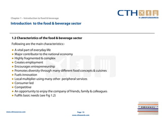 Chapter 1 – Introduction to food & beverage

    Introduction to the food & beverage sector


     1.2 Characteristics of the food & beverage sector
     Following are the main characteristics:-
     ● A vital part of everyday life
     ● Major contributor to the national economy
     ● Highly fragmented & complex
     ● Creates employment
     ● Encourages entrepreneurship
     ● Promotes diversity through many different food concepts & cuisines
     ● Fuels innovation
     ● Local multiplier using many other peripheral services
     ● Consumer led
     ● Competitive
     ● An opportunity to enjoy the company of friends, family & colleagues
     ● Fulfils basic needs (see Fig 1.2)



www.cthresources.com                                   Page 19
                                                  www.cthawards.com
 