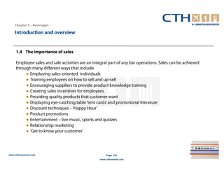Chapter 5 – Beverages

    Introduction and overview


     1.4 The importance of sales

     Employee sales and sale activities are an integral part of any bar operations. Sales can be achieved
     through many different ways that include
          ● Employing sales-oriented individuals
          ● Training employees on how to sell and up-sell
          ● Encouraging suppliers to provide product knowledge training
          ● Creating sales incentives for employees
          ● Providing quality products that customer want
          ● Displaying eye-catching table ‘tent cards’ and promotional literature
          ● Discount techniques – ‘Happy Hour’
          ● Product promotions
          ● Entertainment – live music, sports and quizzes
          ● Relationship marketing
          ● ‘Get to know your customer’




www.cthresources.com                                  Page 191
                                                  www.cthawards.com
 