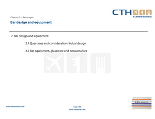 Chapter 5 – Beverages

    Bar design and equipment


     2. Bar design and equipment

                       2.1 Questions and considerations in bar design

                       2.2 Bar equipment, glassware and consumables




www.cthresources.com                                        Page 192
                                                        www.cthawards.com
 