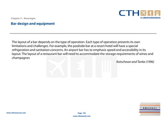 Chapter 5 – Beverages

    Bar design and equipment



     The layout of a bar depends on the type of operation. Each type of operation presents its own
     limitations and challenges. For example, the poolside bar at a resort hotel will have a special
     refrigeration and sanitation concerns. An airport bar has to emphasis speed and accessibility in its
     layout. The layout of a restaurant bar will need to accommodate the storage requirements of wines and
     champagnes
                                                                                   Kotschevar and Tanke (1996)




www.cthresources.com                                  Page 193
                                                  www.cthawards.com
 