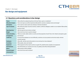 Chapter 5 – Beverages

    Bar design and equipment


     2.1 Questions and considerations in bar design
      Theme                 •What will be the underpinning theme of the bar? Music, sports or cocktail bar?
      Allocation of space   •How much space you will be required and allocated for customers, employee service and storage?
      Atmosphere            •Do we want to create a quite, loud, relaxing or intimate atmosphere?
      Type of customer      •Who will be the target consumers, business, students, conference delegates, resident or non-residents? What will the
                            business mix be?
      Operating times       •Will it be open for lunch, dinner or all day?
      Budget                •How much do we have to spend on design?
      Table and seating     •Will we use stools, tables, booths or couches and what proportion of each? How is this linked to atmosphere, goals
      arrangements          and revenues?
      Traffic flow          •To ensure that employees can serve efficiently, customers can access products and services easily, minimise
                            customer queuing.
      Employees             •What skills will they need, what products are we serving, how many employees?
      Furnishing            •What quality, colour and material
      Equipment             •What equipment will we need to achieve our goals (TVs, pinball machine. Speakers, bar equipment)
      Entertainment         •How will entertain our customers, live music, DJ, jukebox, dance floor, flaring bartenders?
      Menus                 •What products will be available?
      Financial targets     •How much do we want to achieve?
      and projections


www.cthresources.com                                                             Page 194
                                                                             www.cthawards.com
 