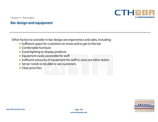 Chapter 5 – Beverages

    Bar design and equipment



     Other factors to consider in bar design are ergonomics and sales, including:
         ● Sufficient space for customers to move and to get to the bar
         ● Comfortable furniture
         ● Good lighting to display products
         ● Equipment easily accessible for staff
         ● Sufficient amounts of equipment for staff to carry out other duties
         ● Server needs to be able to see customers
         ● Clear price lists




www.cthresources.com                                 Page 195
                                                 www.cthawards.com
 