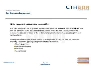 Chapter 5 – Beverages

    Bar design and equipment




           2.2 Bar equipment, glassware and consumables

           Most bars are divided and oraganised into two main areas, the ‘front bar’ and the ‘back bar’. The
           front bar is the area that is not visible to the customer and is the main service point for the
           barman.. The back bar is visible to the customer and is the main area for product displays and
           merchandising.

           Bars require different types of equipment for the employees to carry out their job functions
           efficiently. This can be typically categorized into four main areas
                 ● Fixed equipment
                 ● Portable equipment
                 ● Glassware
                 ● Consumables




www.cthresources.com                                    Page 196
                                                    www.cthawards.com
 