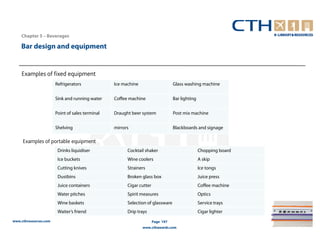 Chapter 5 – Beverages

    Bar design and equipment


    Examples of fixed equipment
                       Refrigerators             Ice machine                     Glass washing machine


                       Sink and running water    Coffee machine                  Bar lighting


                       Point of sales terminal   Draught beer system             Post mix machine


                       Shelving                  mirrors                         Blackboards and signage

     Examples of portable equipment
                        Drinks liquidiser              Cocktail shaker                          Chopping board
                        Ice buckets                    Wine coolers                             A skip
                        Cutting knives                 Strainers                                Ice tongs
                        Dustbins                       Broken glass box                         Juice press
                        Juice containers               Cigar cutter                             Coffee machine
                        Water pitches                  Spirit measures                          Optics
                        Wine baskets                   Selection of glassware                   Service trays
                        Waiter’s friend                Drip trays                               Cigar lighter
www.cthresources.com                                                  Page 197
                                                               www.cthawards.com
 