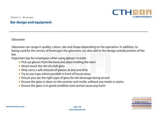 Chapter 5 – Beverages

    Bar design and equipment



     Glassware

     Glassware can range in quality, colour, size and shape depending on the operation. In addition, to
     being used for the service of beverages the glassware can also add to the design and decoration of the
     bar.
     Important tips for employees when using glasses include:
          ● Pick up glasses from the base and place holding the stem
          ● Never touch the rim of a full glass
          ● Only carry a safe amount of glasses at any one time
          ● Try to use trays where possible in front of house areas
          ● Ensure you see the right type of glass for the beverage being served
          ● Ensure the glass is clean on the exterior and inside, without any marks or stains
          ● Ensure the glass is in good condition and cannot cause any harm




www.cthresources.com                                 Page 198
                                                 www.cthawards.com
 